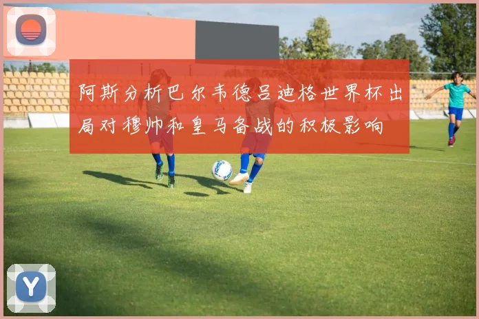 阿斯分析巴尔韦德吕迪格世界杯出局对穆帅和皇马备战的积极影响
