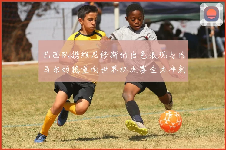 巴西队携维尼修斯的出色表现与内马尔的稳重向世界杯决赛全力冲刺