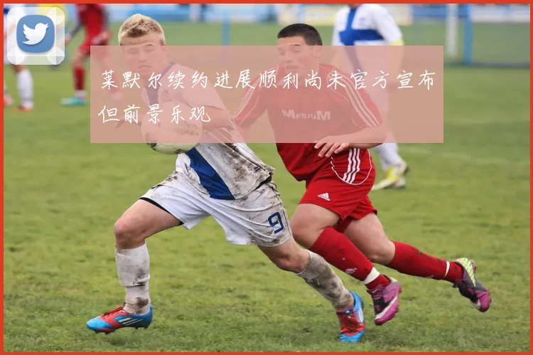 莱默尔续约进展顺利尚未官方宣布但前景乐观