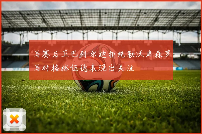 马赛后卫巴列尔迪拒绝勒沃库森罗马对格林伍德表现出关注