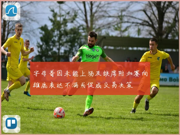 字母哥因未能上场及缺席附加赛向雄鹿表达不满或促成交易决策