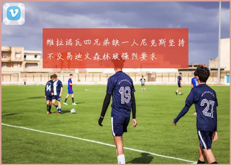 维拉诺瓦四兄弟缺一人尼克斯坚持不交易迪文森林狼强烈要求