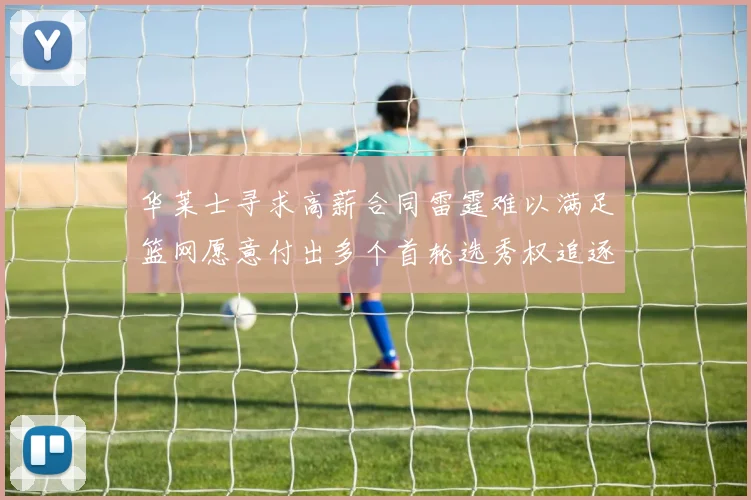 华莱士寻求高薪合同雷霆难以满足篮网愿意付出多个首轮选秀权追逐