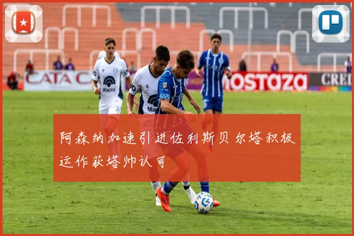 阿森纳加速引进佐利斯贝尔塔积极运作获塔帅认可