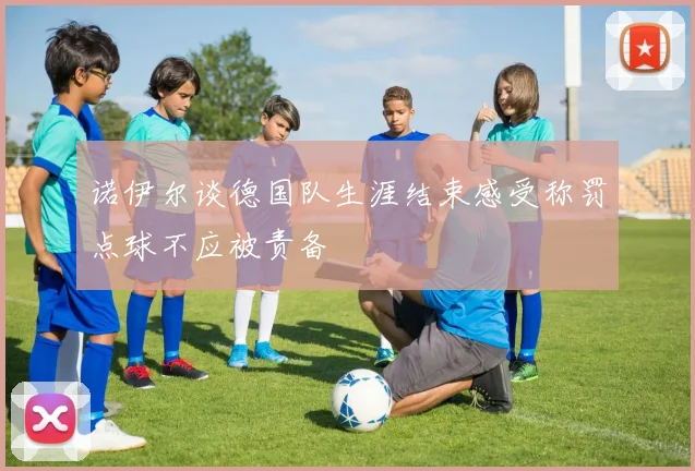 诺伊尔谈德国队生涯结束感受称罚点球不应被责备