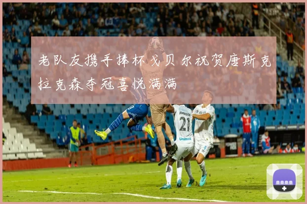 老队友携手捧杯戈贝尔祝贺唐斯克拉克森夺冠喜悦满满