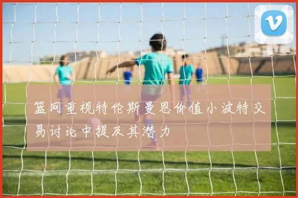 篮网重视特伦斯曼恩价值小波特交易讨论中提及其潜力