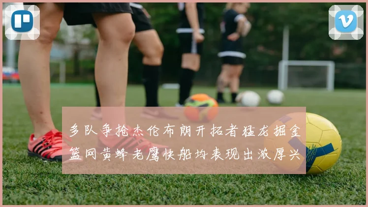 多队争抢杰伦布朗开拓者猛龙掘金篮网黄蜂老鹰快船均表现出浓厚兴趣