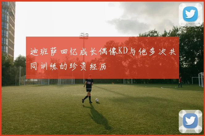 迪班萨回忆成长偶像KD与他多次共同训练的珍贵经历