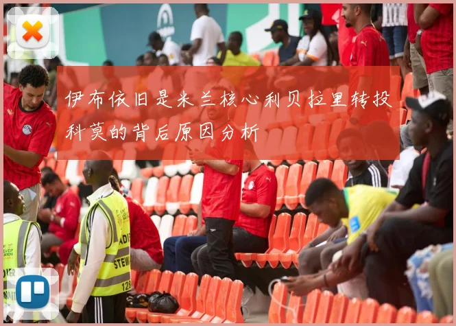伊布依旧是米兰核心利贝拉里转投科莫的背后原因分析