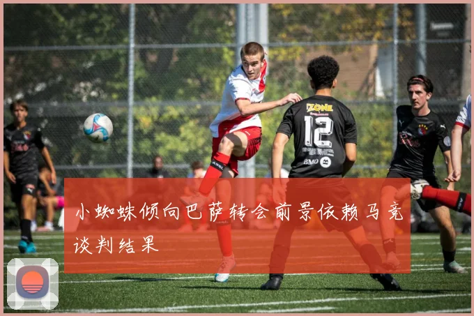小蜘蛛倾向巴萨转会前景依赖马竞谈判结果